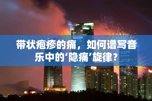 带状疱疹的痛，如何谱写音乐中的‘隐痛’旋律？