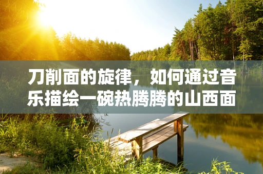 刀削面的旋律，如何通过音乐描绘一碗热腾腾的山西面食？