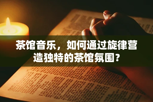 茶馆音乐，如何通过旋律营造独特的茶馆氛围？