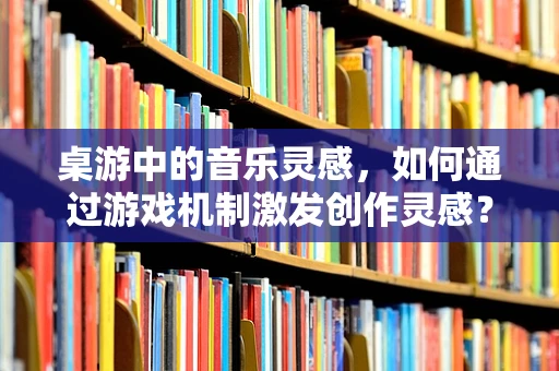 桌游中的音乐灵感，如何通过游戏机制激发创作灵感？