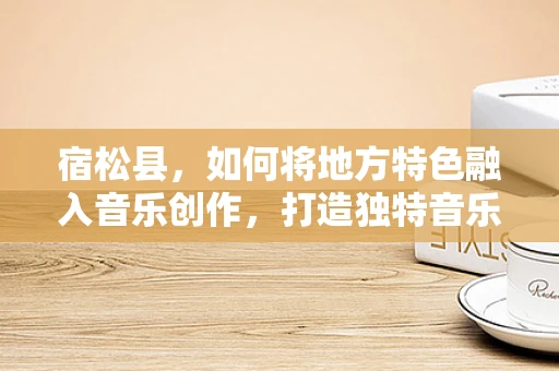 宿松县，如何将地方特色融入音乐创作，打造独特音乐品牌？