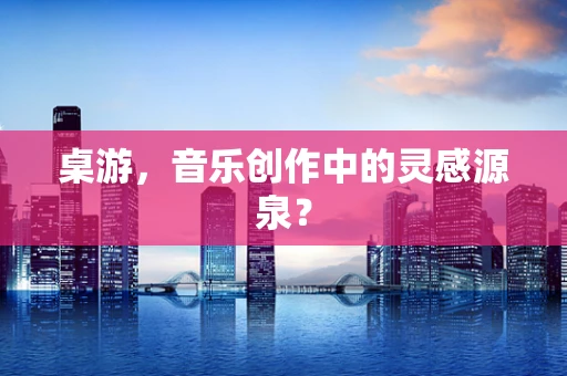桌游，音乐创作中的灵感源泉？