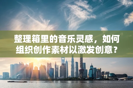 整理箱里的音乐灵感，如何组织创作素材以激发创意？