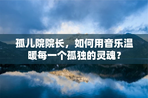 孤儿院院长，如何用音乐温暖每一个孤独的灵魂？