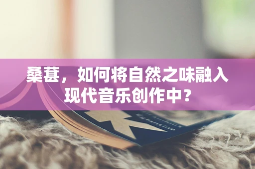 桑葚，如何将自然之味融入现代音乐创作中？