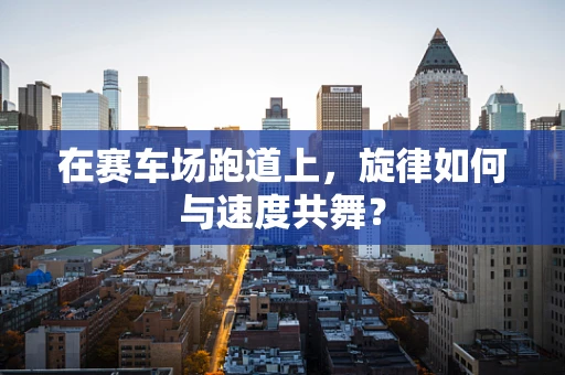 在赛车场跑道上，旋律如何与速度共舞？
