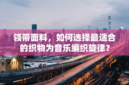 领带面料，如何选择最适合的织物为音乐编织旋律？