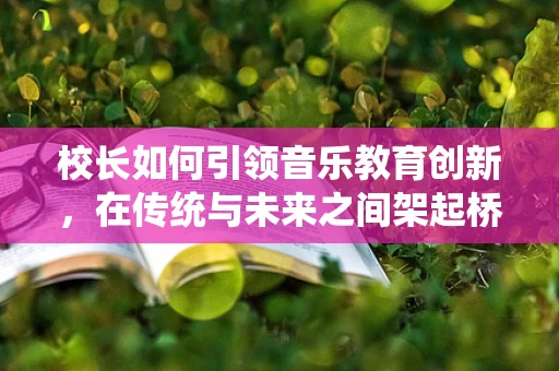 校长如何引领音乐教育创新，在传统与未来之间架起桥梁？