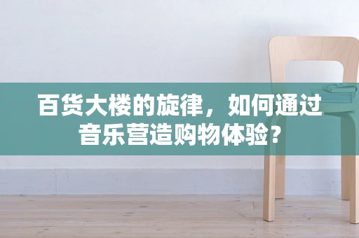 百货大楼的旋律，如何通过音乐营造购物体验？