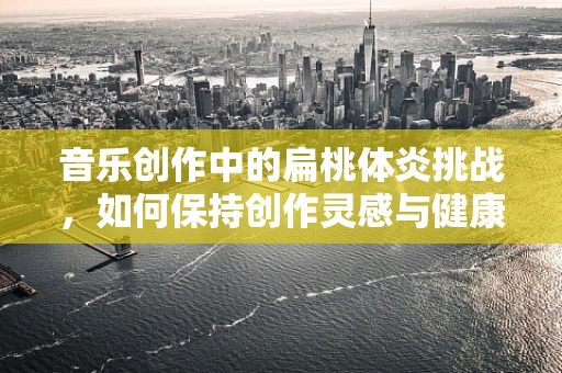 音乐创作中的扁桃体炎挑战，如何保持创作灵感与健康平衡？
