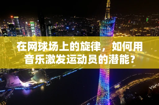 在网球场上的旋律，如何用音乐激发运动员的潜能？