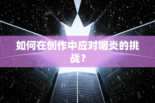 如何在创作中应对咽炎的挑战？