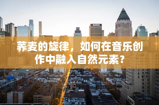 荞麦的旋律，如何在音乐创作中融入自然元素？