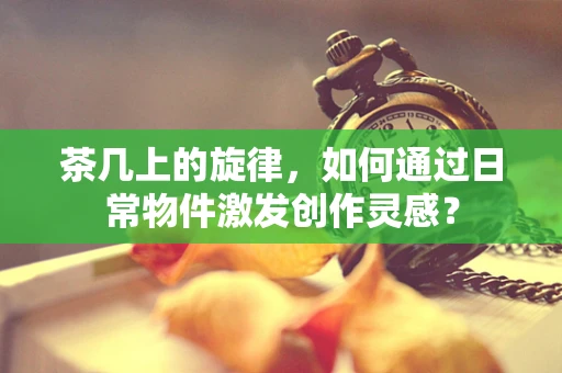 茶几上的旋律，如何通过日常物件激发创作灵感？
