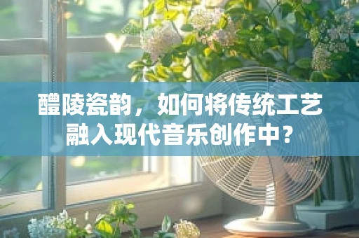 醴陵瓷韵，如何将传统工艺融入现代音乐创作中？