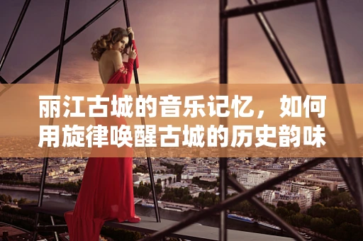 丽江古城的音乐记忆，如何用旋律唤醒古城的历史韵味？