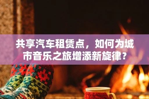 共享汽车租赁点，如何为城市音乐之旅增添新旋律？