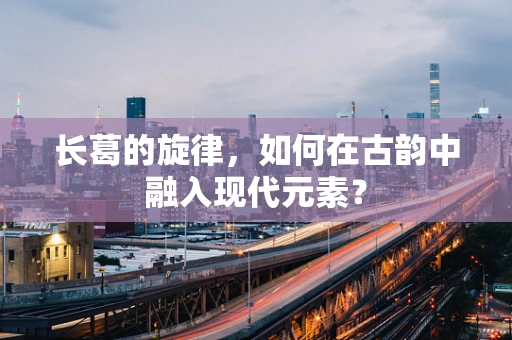长葛的旋律，如何在古韵中融入现代元素？
