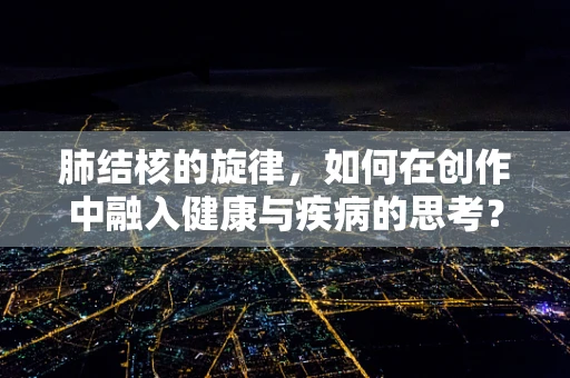 肺结核的旋律，如何在创作中融入健康与疾病的思考？