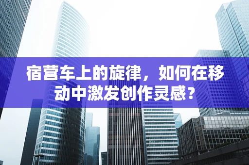宿营车上的旋律，如何在移动中激发创作灵感？