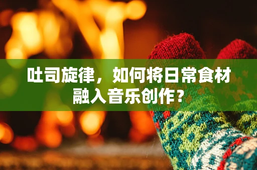 吐司旋律，如何将日常食材融入音乐创作？