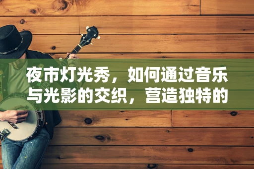 夜市灯光秀，如何通过音乐与光影的交织，营造独特的氛围？