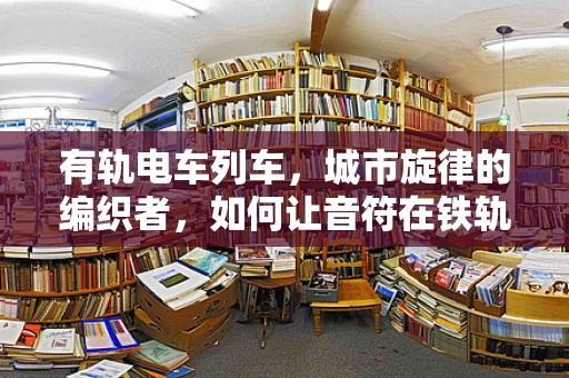 有轨电车列车，城市旋律的编织者，如何让音符在铁轨上跳跃？