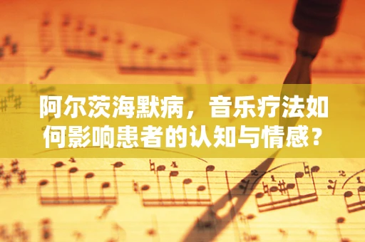 阿尔茨海默病，音乐疗法如何影响患者的认知与情感？