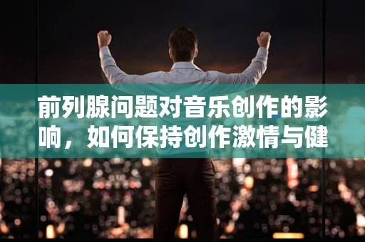 前列腺问题对音乐创作的影响，如何保持创作激情与健康平衡？