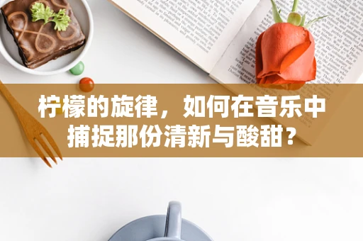 柠檬的旋律，如何在音乐中捕捉那份清新与酸甜？