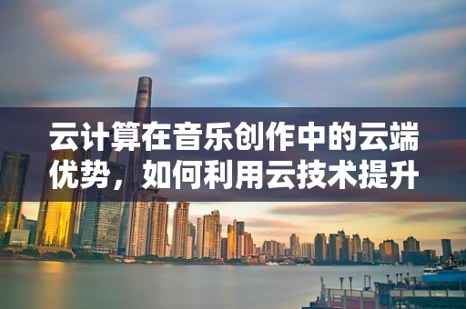 云计算在音乐创作中的云端优势，如何利用云技术提升作曲效率？