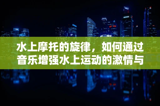 水上摩托的旋律，如何通过音乐增强水上运动的激情与安全？