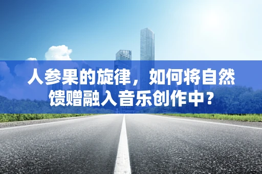 人参果的旋律，如何将自然馈赠融入音乐创作中？