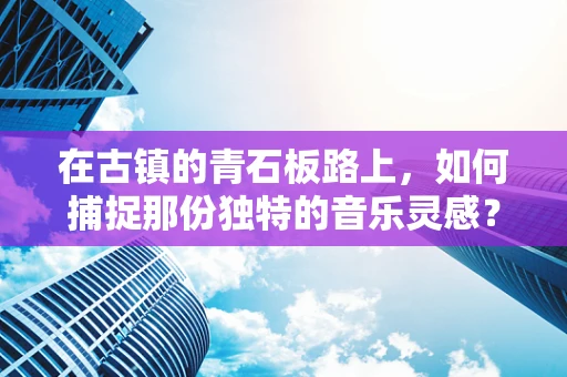 在古镇的青石板路上，如何捕捉那份独特的音乐灵感？