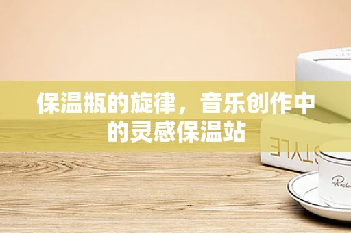 保温瓶的旋律，音乐创作中的灵感保温站