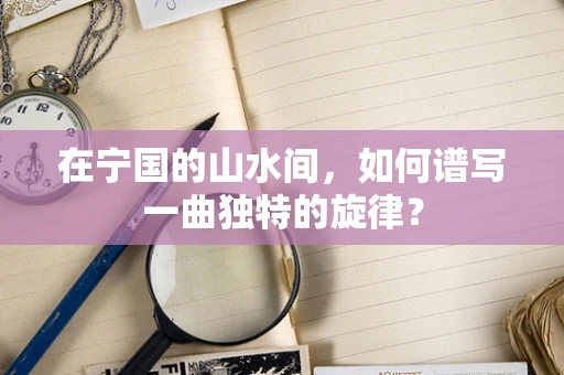 在宁国的山水间，如何谱写一曲独特的旋律？