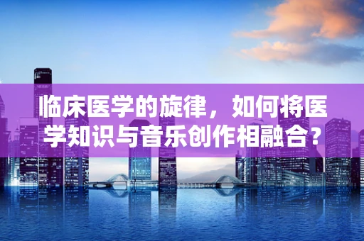 临床医学的旋律，如何将医学知识与音乐创作相融合？