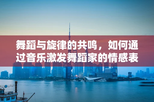 舞蹈与旋律的共鸣，如何通过音乐激发舞蹈家的情感表达？