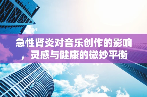 急性肾炎对音乐创作的影响，灵感与健康的微妙平衡