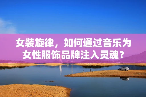 女装旋律，如何通过音乐为女性服饰品牌注入灵魂？
