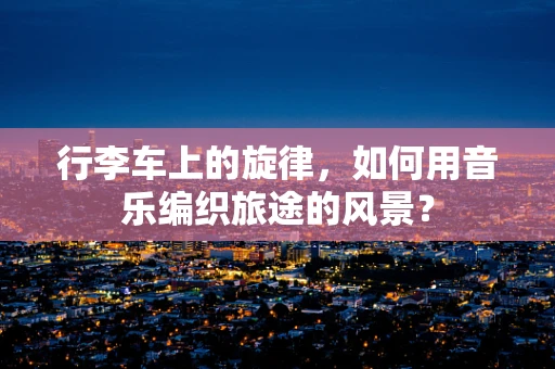 行李车上的旋律，如何用音乐编织旅途的风景？