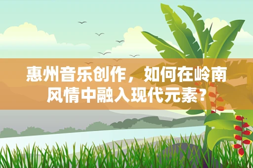 惠州音乐创作，如何在岭南风情中融入现代元素？