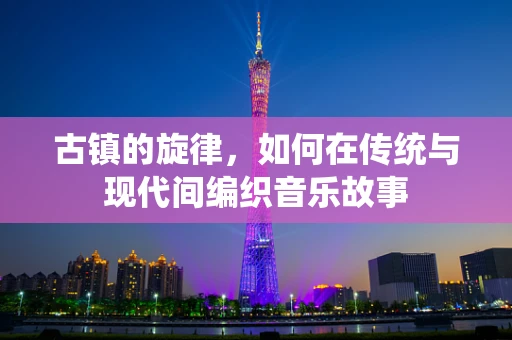 古镇的旋律，如何在传统与现代间编织音乐故事