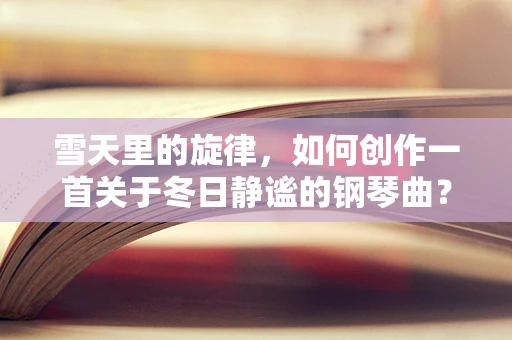 雪天里的旋律，如何创作一首关于冬日静谧的钢琴曲？