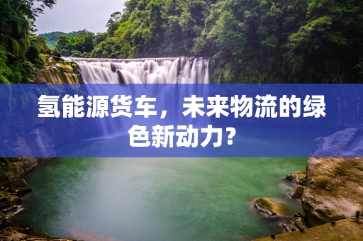 氢能源货车，未来物流的绿色新动力？