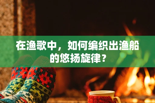 在渔歌中，如何编织出渔船的悠扬旋律？