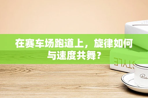 在赛车场跑道上，旋律如何与速度共舞？