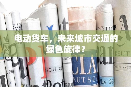 电动货车，未来城市交通的绿色旋律？