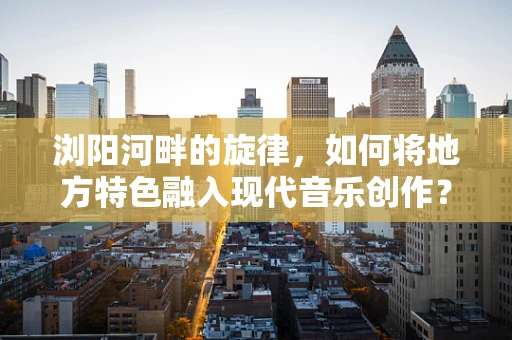 浏阳河畔的旋律，如何将地方特色融入现代音乐创作？