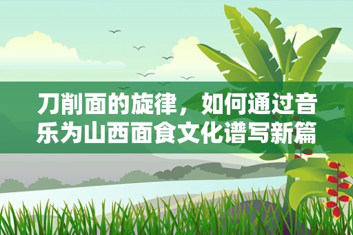 刀削面的旋律，如何通过音乐为山西面食文化谱写新篇章？
